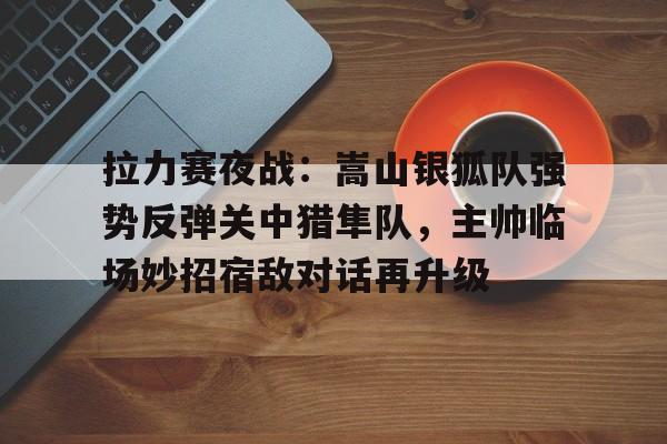 TK体育直播- 拉力赛夜战：嵩山银狐队强势反弹关中猎隼队，主帅临场妙招宿敌对话再升级