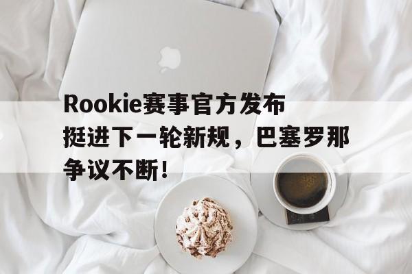 TK体育直播-包含Rookie赛事官方发布挺进下一轮新规，巴塞罗那争议不断！的词条